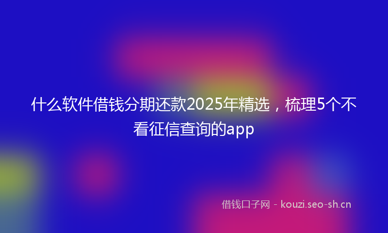 什么软件借钱分期还款2025年精选，梳理5个不看征信查询的app