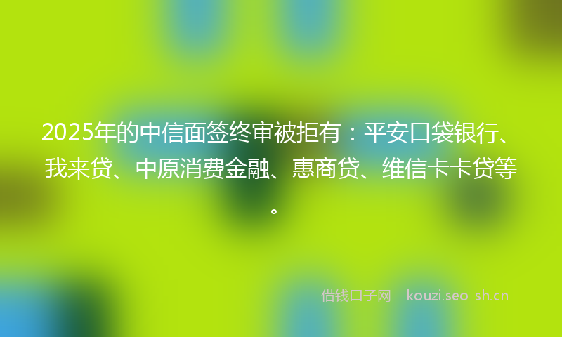 2025年的中信面签终审被拒有:平安口袋银行、我来贷、中原消费金融、惠商贷、维信卡卡贷等。