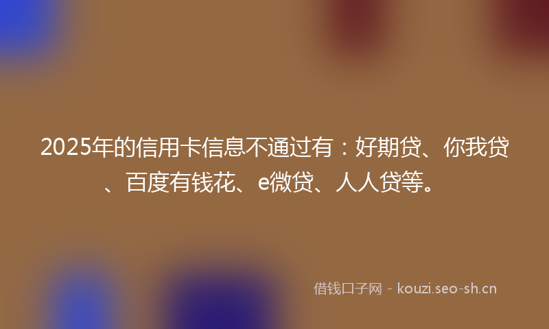 2025年的信用卡信息不通过有：好期贷、你我贷、百度有钱花、e微贷、人人贷等。