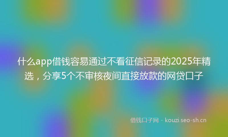 什么app借钱容易通过不看征信记录的2025年精选，分享5个不审核夜间直接放款的网贷口子