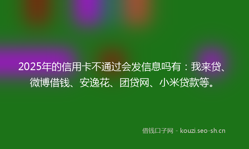 2025年的信用卡不通过会发信息吗有：我来贷、微博借钱、安逸花、团贷网、小米贷款等。