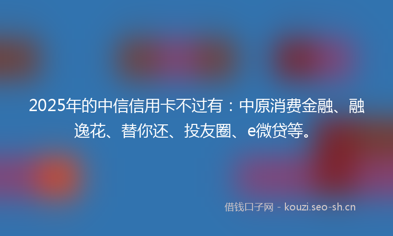 2025年的中信信用卡不过有：中原消费金融、融逸花、替你还、投友圈、e微贷等。