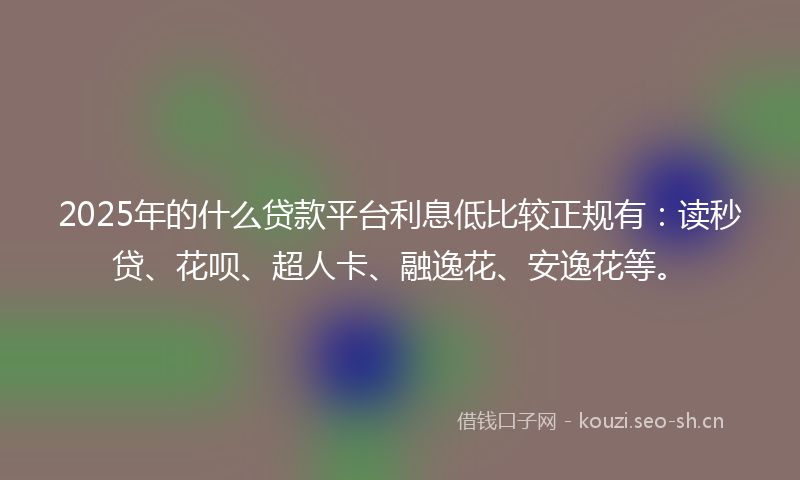2025年的什么贷款平台利息低比较正规有：读秒贷、花呗、超人卡、融逸花、安逸花等。