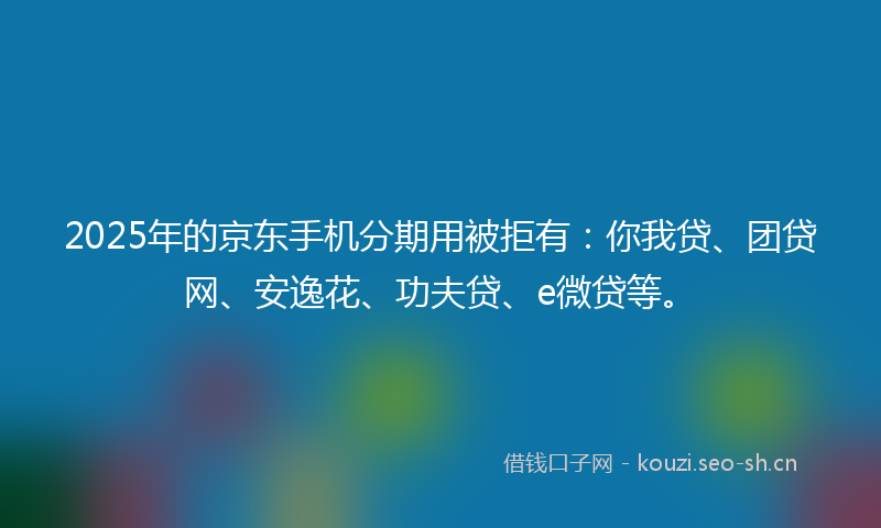 2025年的京东手机分期用被拒有：你我贷、团贷网、安逸花、功夫贷、e微贷等。