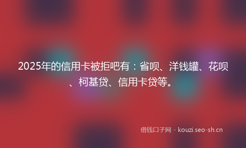 2025年的信用卡被拒吧有：省呗、洋钱罐、花呗、柯基贷、信用卡贷等。