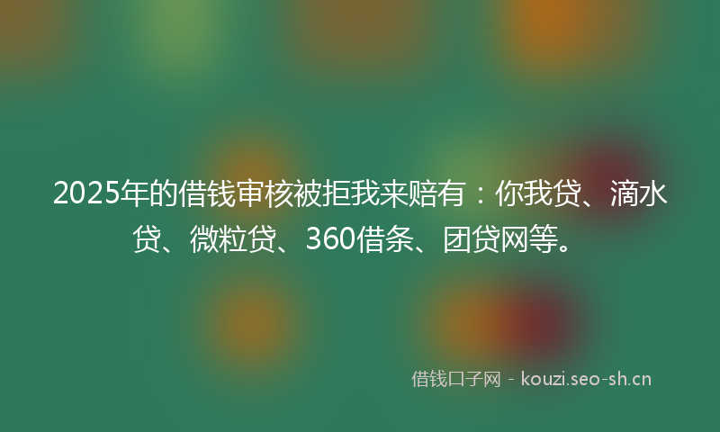 2025年的借钱审核被拒我来赔有:你我贷、滴水贷、微粒贷、360借条、团贷网等。
