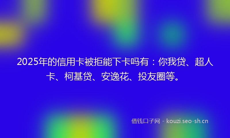 2025年的信用卡被拒能下卡吗有：你我贷、超人卡、柯基贷、安逸花、投友圈等。