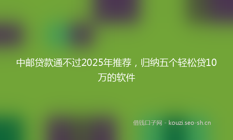 中邮贷款通不过2025年推荐，归纳五个轻松贷10万的软件