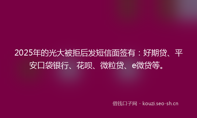 2025年的光大被拒后发短信面签有:好期贷、平安口袋银行、花呗、微粒贷、e微贷等。