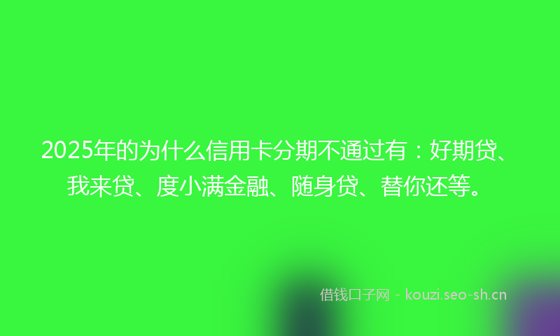 2025年的为什么信用卡分期不通过有：好期贷、我来贷、度小满金融、随身贷、替你还等。