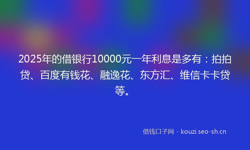 2025年的借银行10000元一年利息是多有：拍拍贷、百度有钱花、融逸花、东方汇、维信卡卡贷等。
