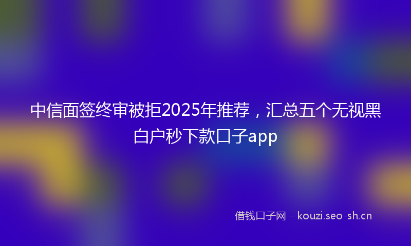 中信面签终审被拒2025年推荐,汇总五个无视黑白户秒下款口子app