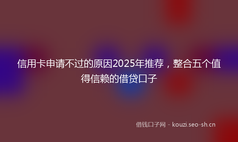 信用卡申请不过的原因2025年推荐,整合五个值得信赖的借贷口子