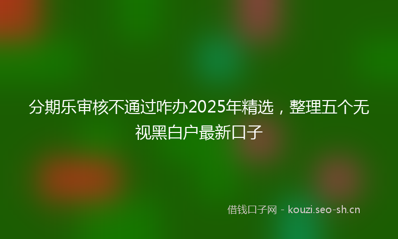 分期乐审核不通过咋办2025年精选,整理五个无视黑白户最新口子