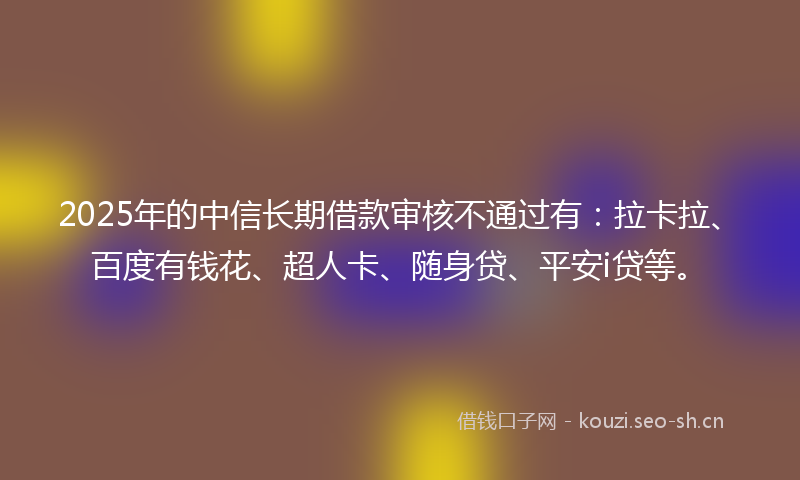 2025年的中信长期借款审核不通过有：拉卡拉、百度有钱花、超人卡、随身贷、平安i贷等。
