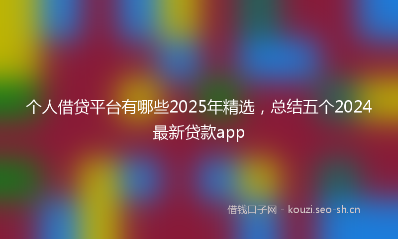 个人借贷平台有哪些2025年精选，总结五个2024最新贷款app