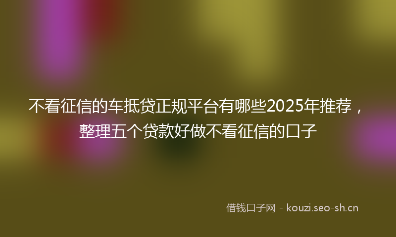 不看征信的车抵贷正规平台有哪些2025年推荐，整理五个贷款好做不看征信的口子