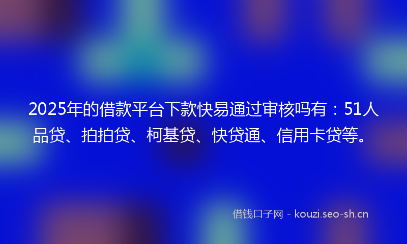 2025年的借款平台下款快易通过审核吗有：51人品贷、拍拍贷、柯基贷、快贷通、信用卡贷等。