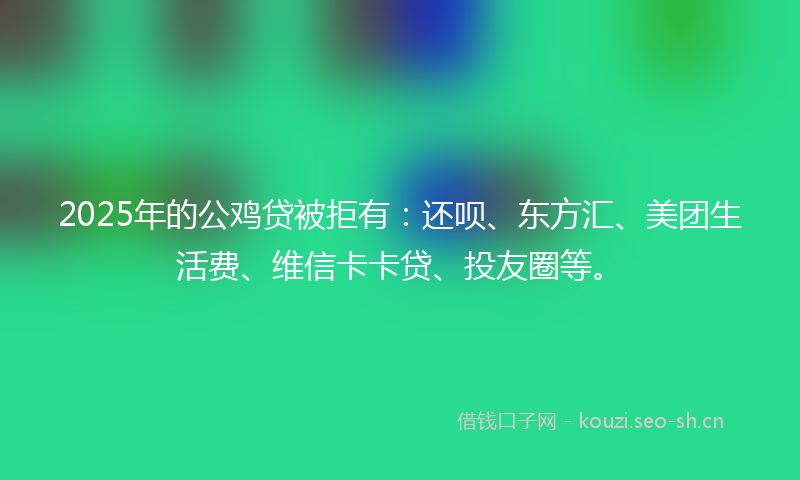 2025年的公鸡贷被拒有：还呗、东方汇、美团生活费、维信卡卡贷、投友圈等。