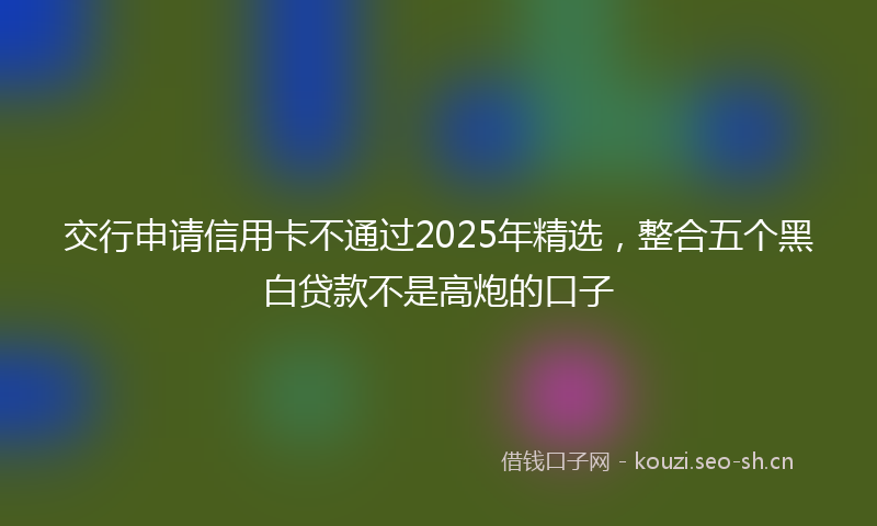 交行申请信用卡不通过2025年精选，整合五个黑白贷款不是高炮的口子