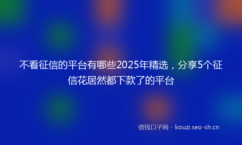 不看征信的平台有哪些2025年精选,分享5个征信花居然都下款了的平台