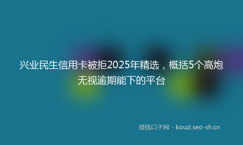 兴业民生信用卡被拒2025年精选，概括5个高炮无视逾期能下的平台