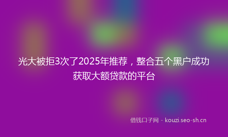 光大被拒3次了2025年推荐，整合五个黑户成功获取大额贷款的平台