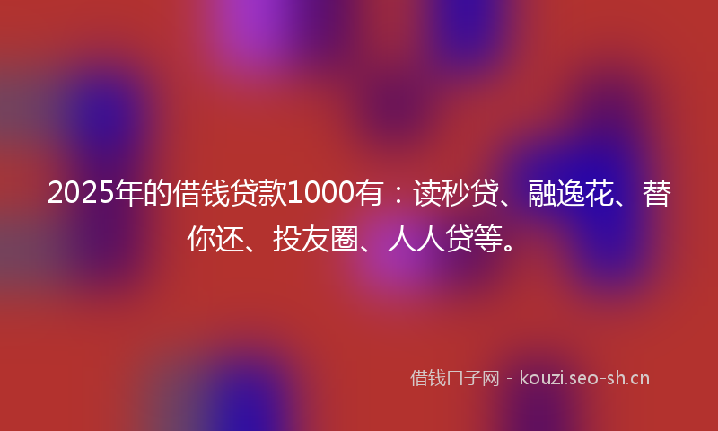2025年的借钱贷款1000有:读秒贷、融逸花、替你还、投友圈、人人贷等。