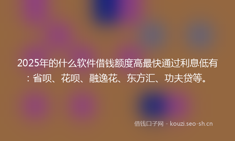 2025年的什么软件借钱额度高最快通过利息低有：省呗、花呗、融逸花、东方汇、功夫贷等。