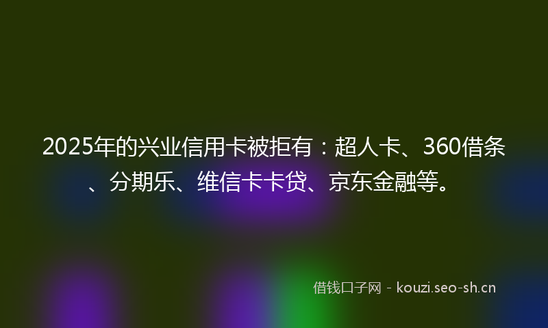 2025年的兴业信用卡被拒有：超人卡、360借条、分期乐、维信卡卡贷、京东金融等。