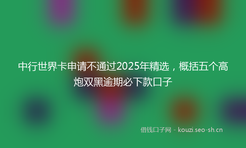 中行世界卡申请不通过2025年精选，概括五个高炮双黑逾期必下款口子