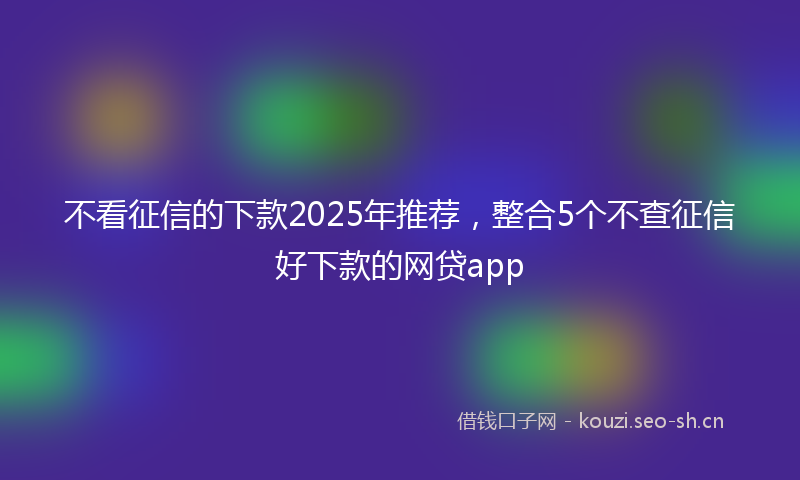 不看征信的下款2025年推荐，整合5个不查征信好下款的网贷app