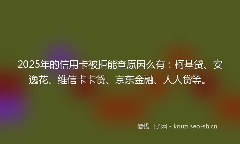 2025年的信用卡被拒能查原因么有：柯基贷、安逸花、维信卡卡贷、京东金融、人人贷等。