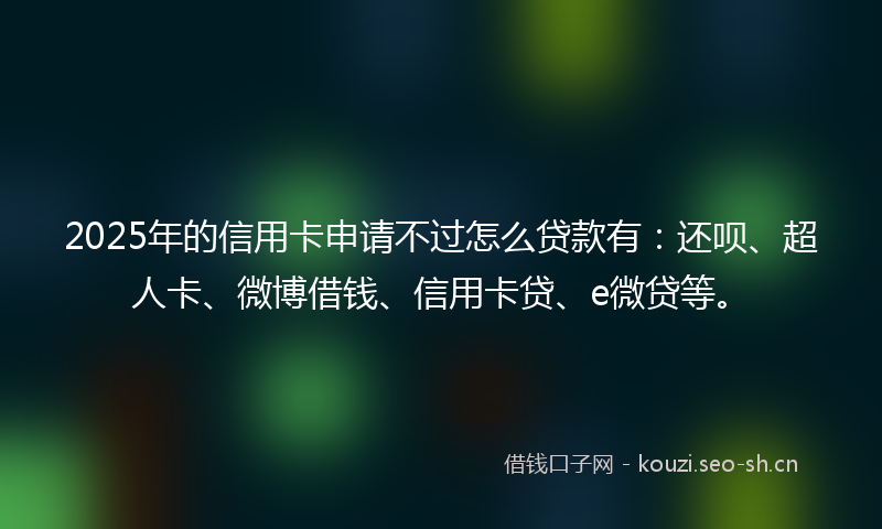 2025年的信用卡申请不过怎么贷款有：还呗、超人卡、微博借钱、信用卡贷、e微贷等。