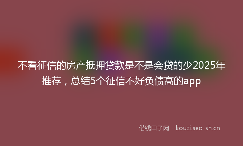 不看征信的房产抵押贷款是不是会贷的少2025年推荐，总结5个征信不好负债高的app