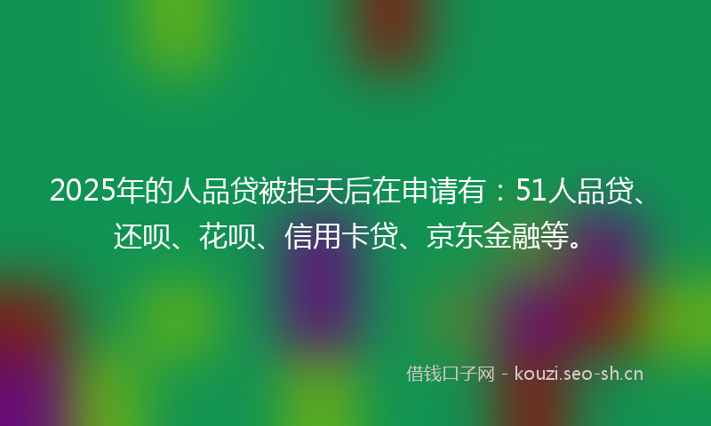 2025年的人品贷被拒天后在申请有：51人品贷、还呗、花呗、信用卡贷、京东金融等。