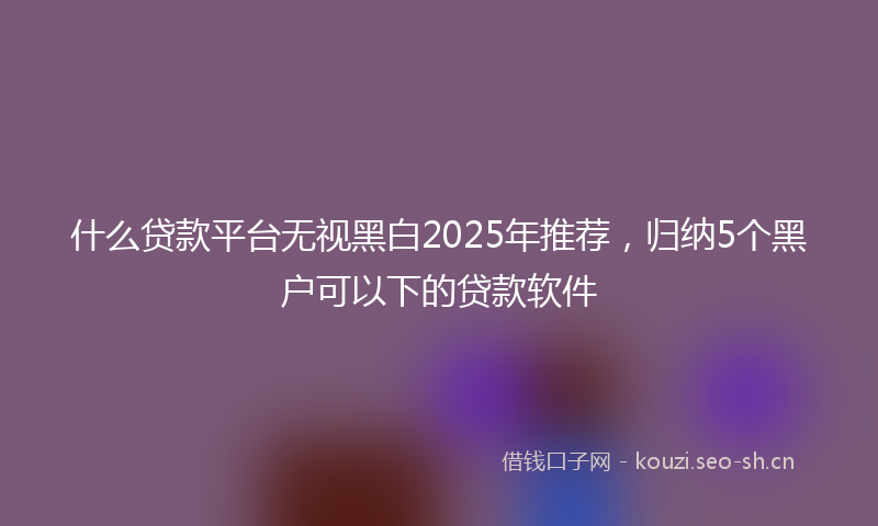 什么贷款平台无视黑白2025年推荐，归纳5个黑户可以下的贷款软件