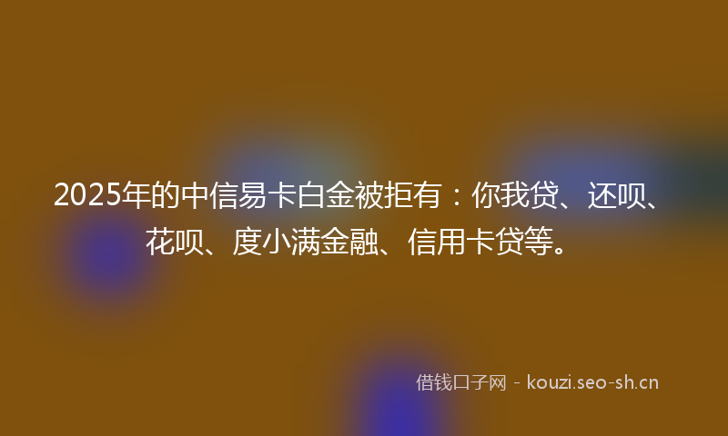 2025年的中信易卡白金被拒有：你我贷、还呗、花呗、度小满金融、信用卡贷等。