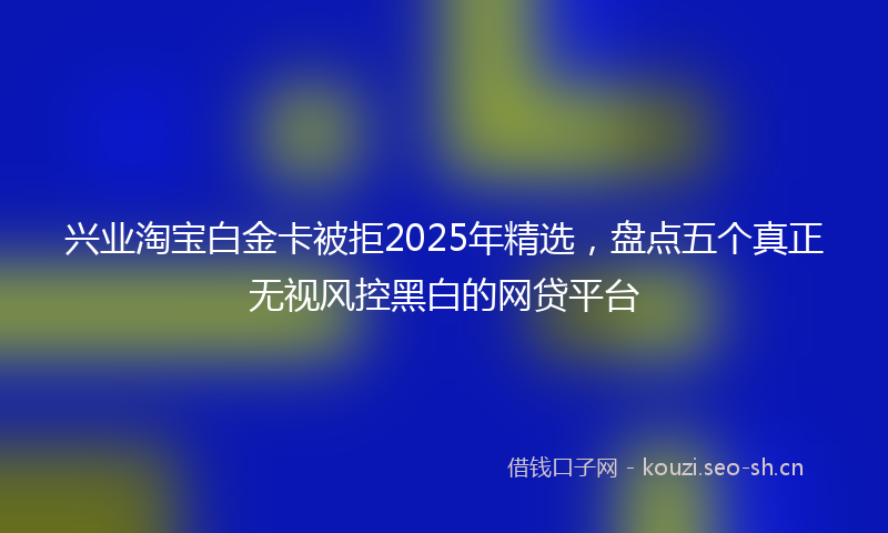 兴业淘宝白金卡被拒2025年精选，盘点五个真正无视风控黑白的网贷平台