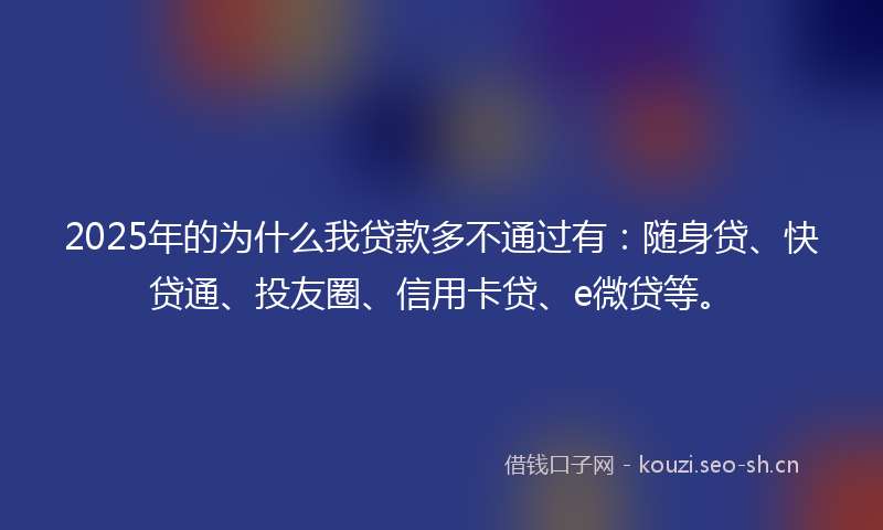 2025年的为什么我贷款多不通过有：随身贷、快贷通、投友圈、信用卡贷、e微贷等。