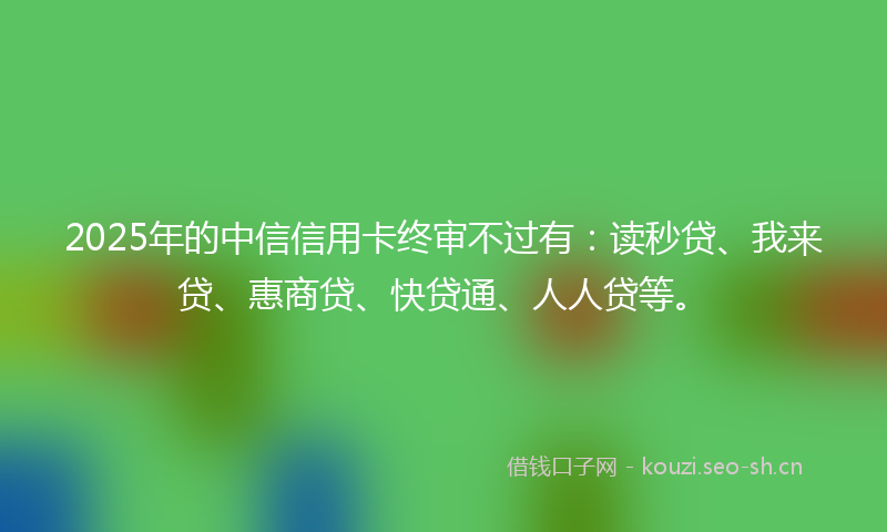 2025年的中信信用卡终审不过有:读秒贷、我来贷、惠商贷、快贷通、人人贷等。