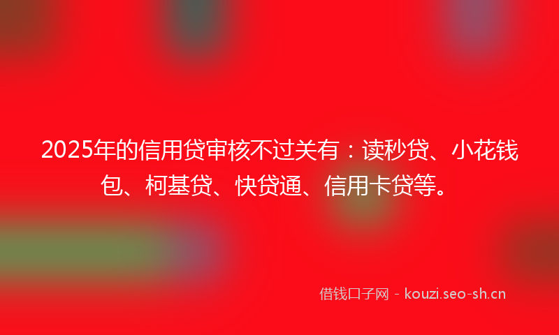 2025年的信用贷审核不过关有：读秒贷、小花钱包、柯基贷、快贷通、信用卡贷等。