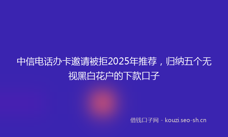 中信电话办卡邀请被拒2025年推荐，归纳五个无视黑白花户的下款口子