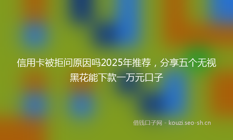信用卡被拒问原因吗2025年推荐，分享五个无视黑花能下款一万元口子