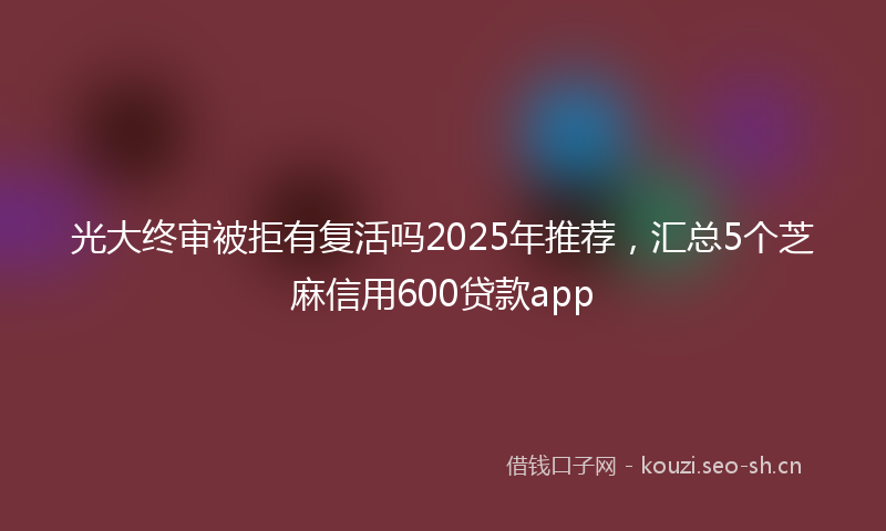 光大终审被拒有复活吗2025年推荐,汇总5个芝麻信用600贷款app