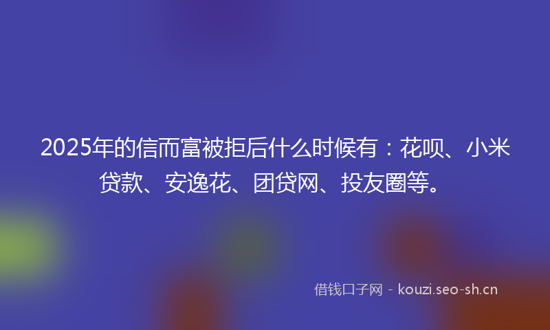 2025年的信而富被拒后什么时候有：花呗、小米贷款、安逸花、团贷网、投友圈等。