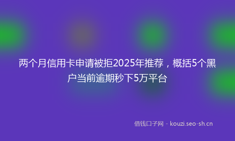 两个月信用卡申请被拒2025年推荐，概括5个黑户当前逾期秒下5万平台