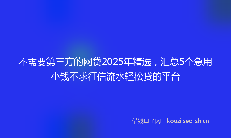 不需要第三方的网贷2025年精选，汇总5个急用小钱不求征信流水轻松贷的平台