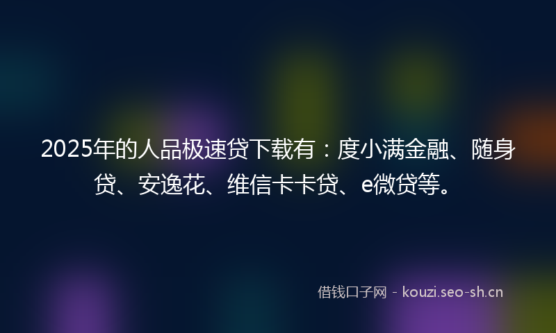 2025年的人品极速贷下载有：度小满金融、随身贷、安逸花、维信卡卡贷、e微贷等。