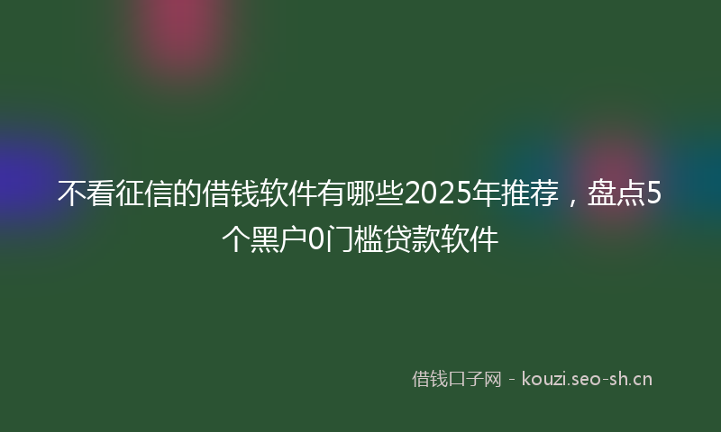 不看征信的借钱软件有哪些2025年推荐，盘点5个黑户0门槛贷款软件